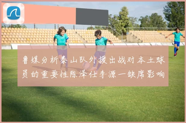 鲁媒分析泰山队外援出战对本土球员的重要性陈泽仕李源一缺席影响显著