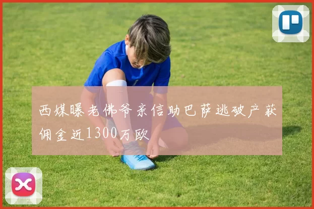 西媒曝老佛爷亲信助巴萨逃破产获佣金近1300万欧