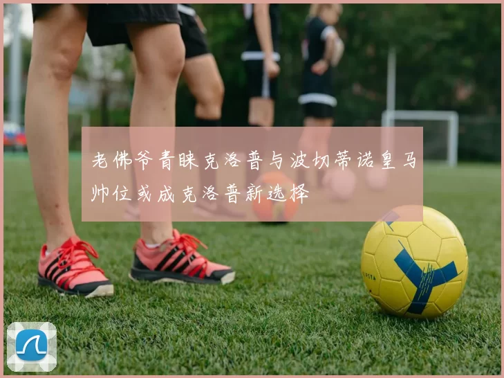 老佛爷青睐克洛普与波切蒂诺皇马帅位或成克洛普新选择