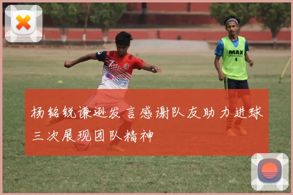 杨铭锐谦逊发言感谢队友助力进球三次展现团队精神