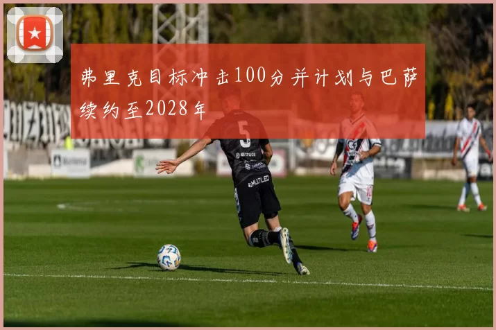 弗里克目标冲击100分并计划与巴萨续约至2028年