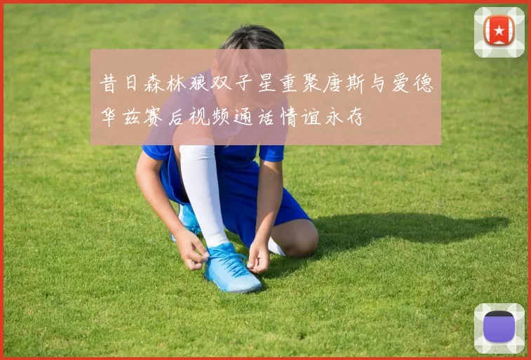 昔日森林狼双子星重聚唐斯与爱德华兹赛后视频通话情谊永存