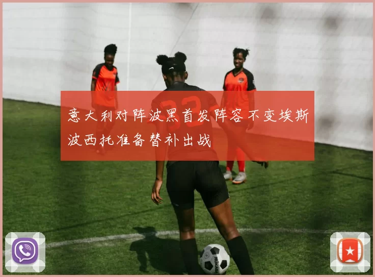 意大利对阵波黑首发阵容不变埃斯波西托准备替补出战