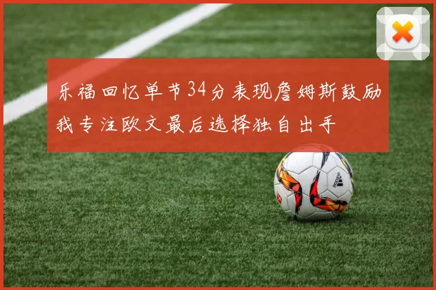 乐福回忆单节34分表现詹姆斯鼓励我专注欧文最后选择独自出手