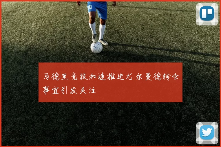 马德里竞技加速推进尤尔曼德转会事宜引发关注