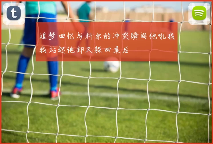 追梦回忆与科尔的冲突瞬间他吼我我站起他却又躲回桌后