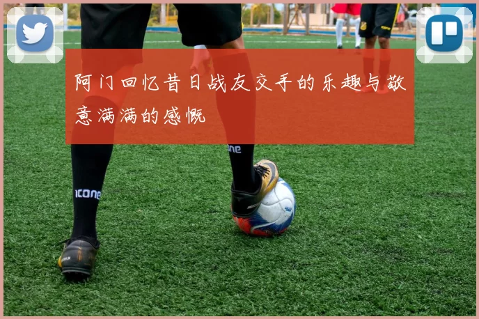 阿门回忆昔日战友交手的乐趣与敬意满满的感慨
