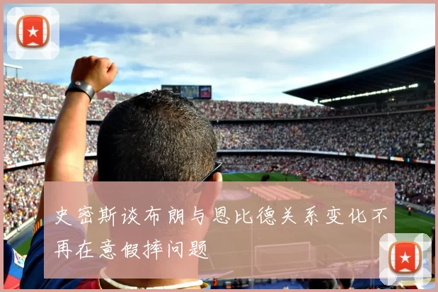 史密斯谈布朗与恩比德关系变化不再在意假摔问题
