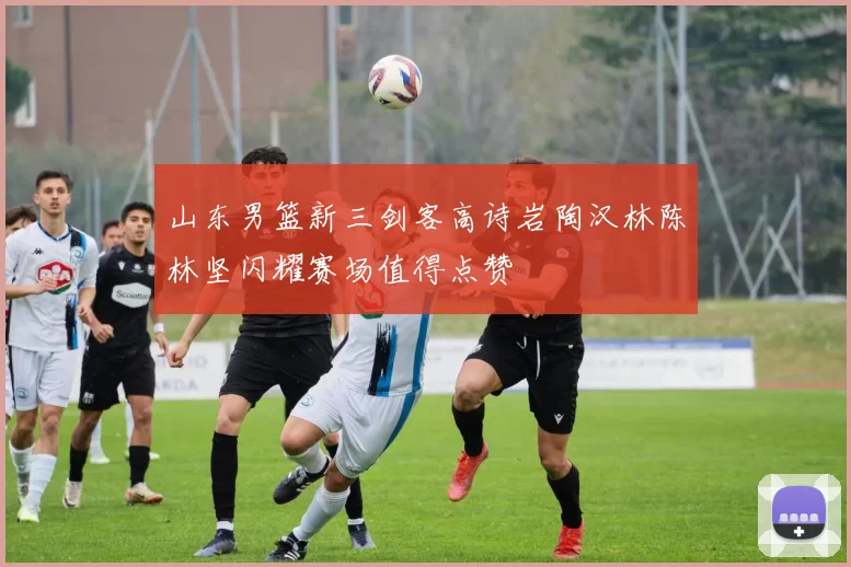 山东男篮新三剑客高诗岩陶汉林陈林坚闪耀赛场值得点赞