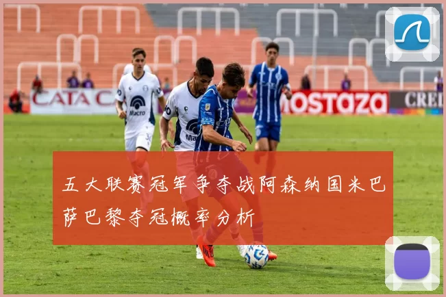 五大联赛冠军争夺战阿森纳国米巴萨巴黎夺冠概率分析