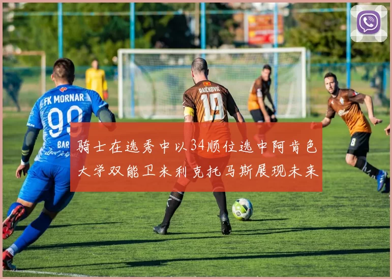 骑士在选秀中以34顺位选中阿肯色大学双能卫米利克托马斯展现未来潜力