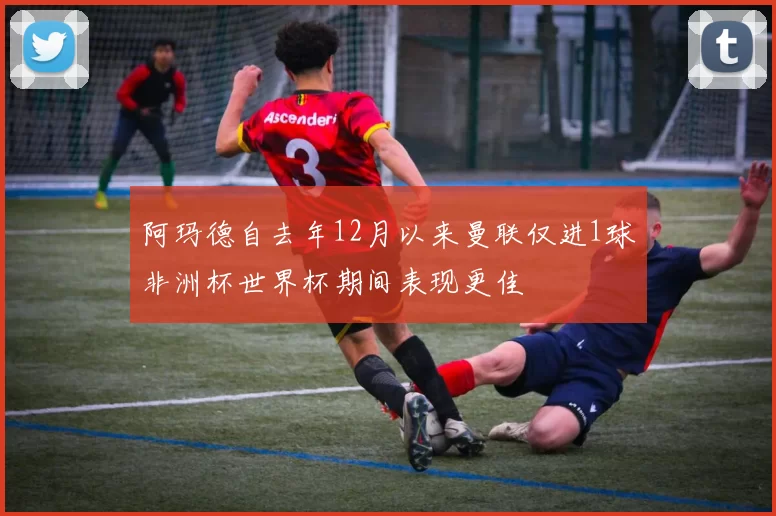 阿玛德自去年12月以来曼联仅进1球非洲杯世界杯期间表现更佳