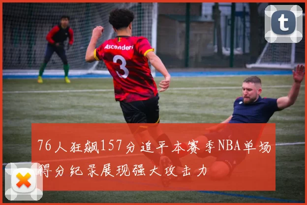 76人狂飙157分追平本赛季NBA单场得分纪录展现强大攻击力