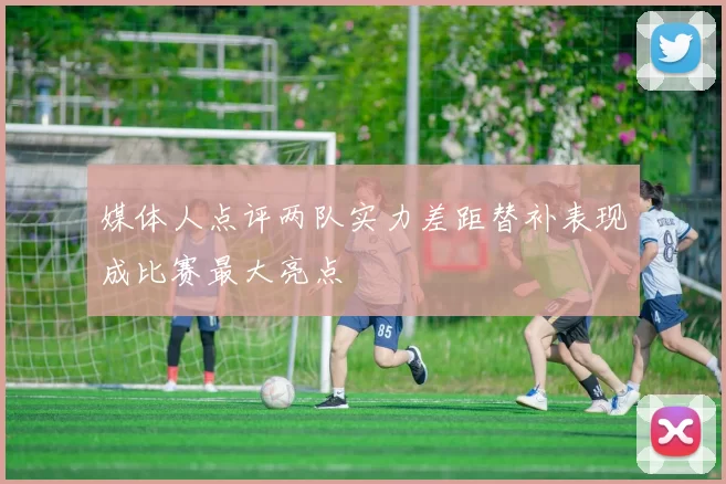 媒体人点评两队实力差距替补表现成比赛最大亮点