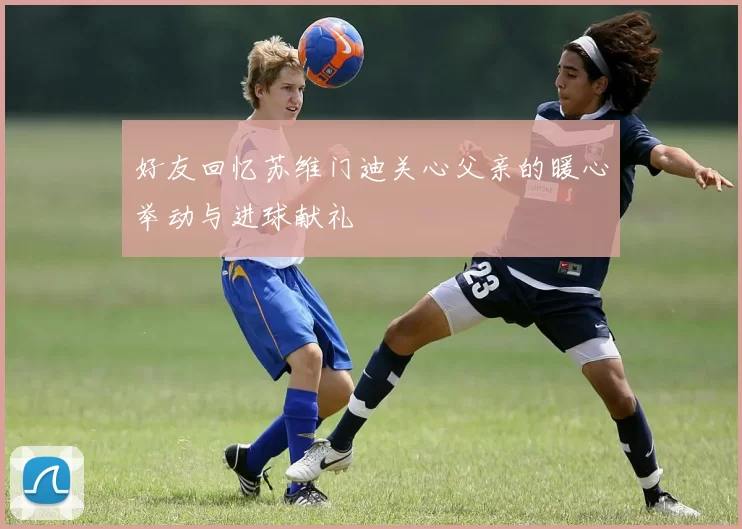 好友回忆苏维门迪关心父亲的暖心举动与进球献礼