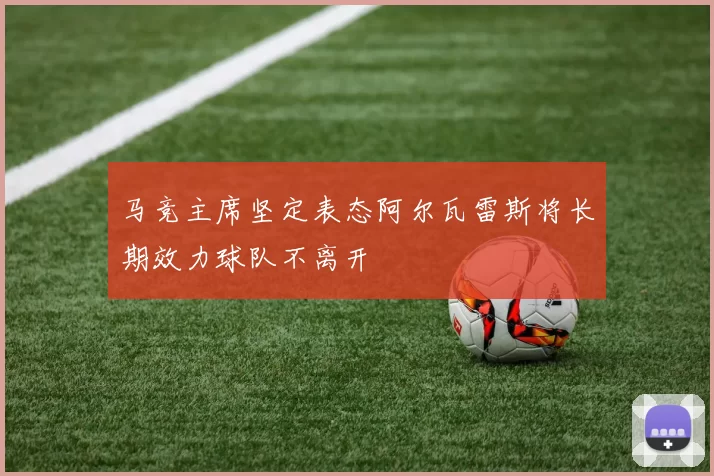 马竞主席坚定表态阿尔瓦雷斯将长期效力球队不离开