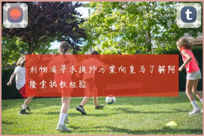 利物浦寻求换帅方案向皇马了解阿隆索执教经验