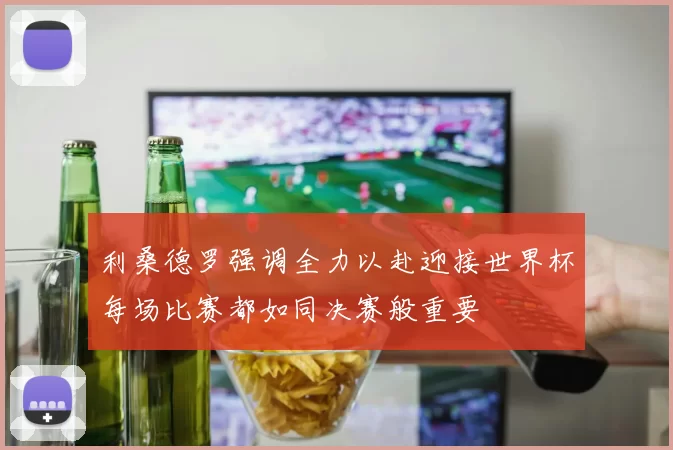 利桑德罗强调全力以赴迎接世界杯每场比赛都如同决赛般重要