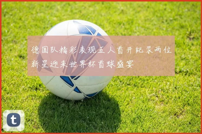 德国队精彩表现五人首开纪录两位新星迎来世界杯首球盛宴