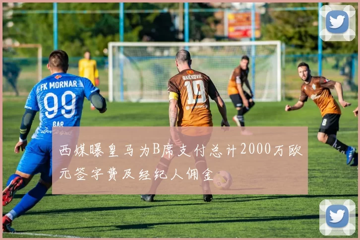 西媒曝皇马为B席支付总计2000万欧元签字费及经纪人佣金