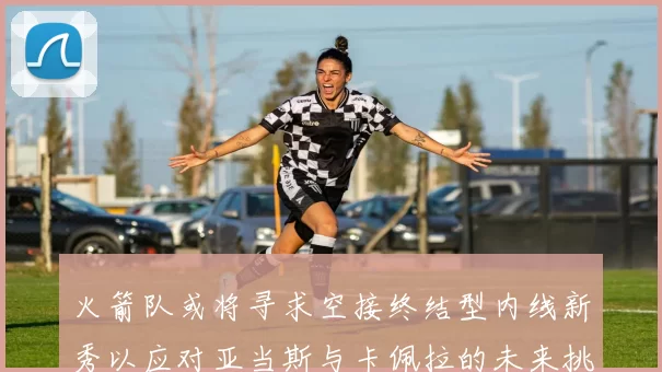 火箭队或将寻求空接终结型内线新秀以应对亚当斯与卡佩拉的未来挑战