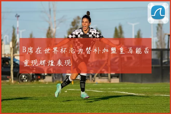 B席在世界杯沦为替补加盟皇马能否重现辉煌表现