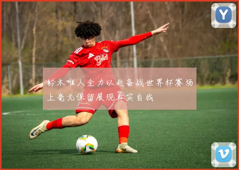 铃木唯人全力以赴备战世界杯赛场上毫无保留展现真实自我