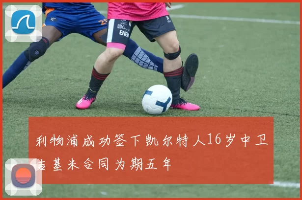 利物浦成功签下凯尔特人16岁中卫吉基米合同为期五年