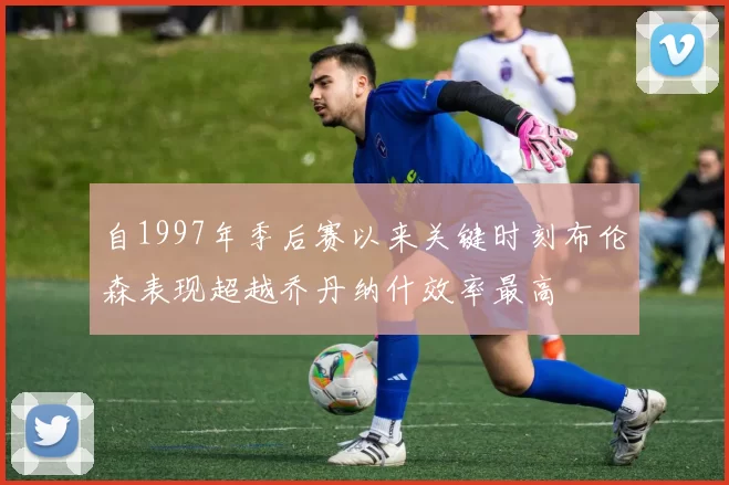自1997年季后赛以来关键时刻布伦森表现超越乔丹纳什效率最高