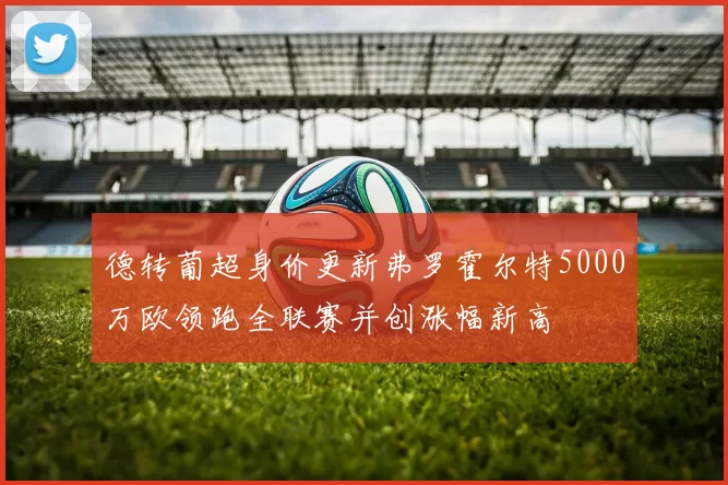 德转葡超身价更新弗罗霍尔特5000万欧领跑全联赛并创涨幅新高