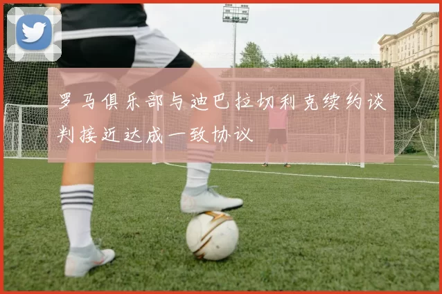 罗马俱乐部与迪巴拉切利克续约谈判接近达成一致协议