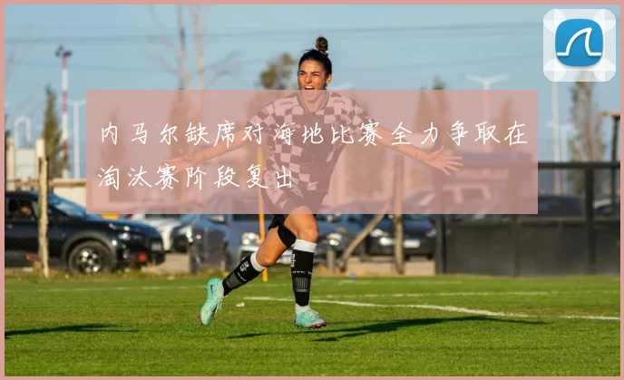 内马尔缺席对海地比赛全力争取在淘汰赛阶段复出