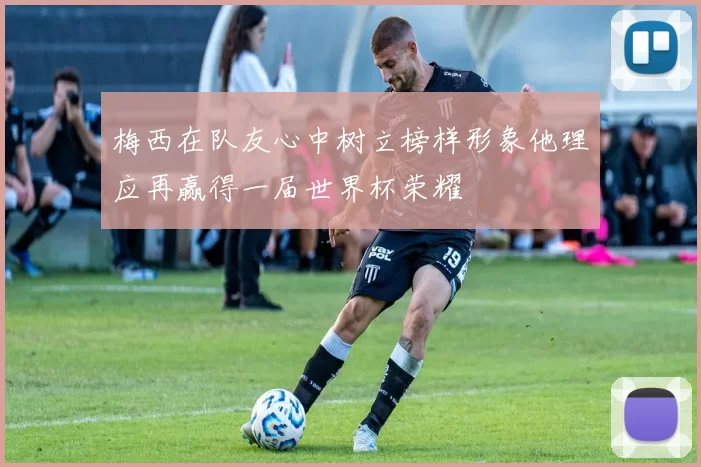 梅西在队友心中树立榜样形象他理应再赢得一届世界杯荣耀